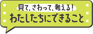 見て、さわって、考える！わたしたちにできること