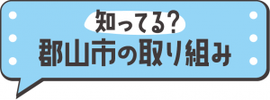 知ってる？郡山市の取り組み