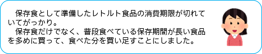 保存食として準備したレトルト食品の消費期限が切れて いてがっかり。 保存食だけでなく、普段食べている保存期間が長い食品 を多めに買って、食べた分を買い足すことにしました。