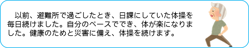 以前、避難所で過ごしたとき、日課にしていた体操を 毎日続けました。自分のペースででき、体が楽になりま した。健康のためと災害に備え、体操を続けます。