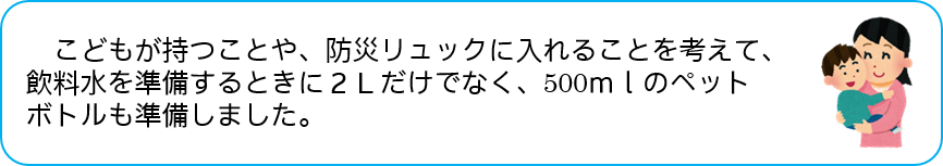 こどもが持つことや、防災リュックに入れることを考えて、 飲料水を準備するときに2Ｌだけでなく、500ｍｌのペットボトルも 準備しました。 