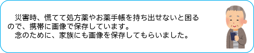災害時、慌てて処方薬やお薬手帳を持ち出せないと困る ので、携帯に画像で保存しています。 念のために、家族にも画像を保存してもらいました。